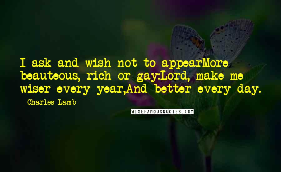 Charles Lamb Quotes: I ask and wish not to appearMore beauteous, rich or gay:Lord, make me wiser every year,And better every day.