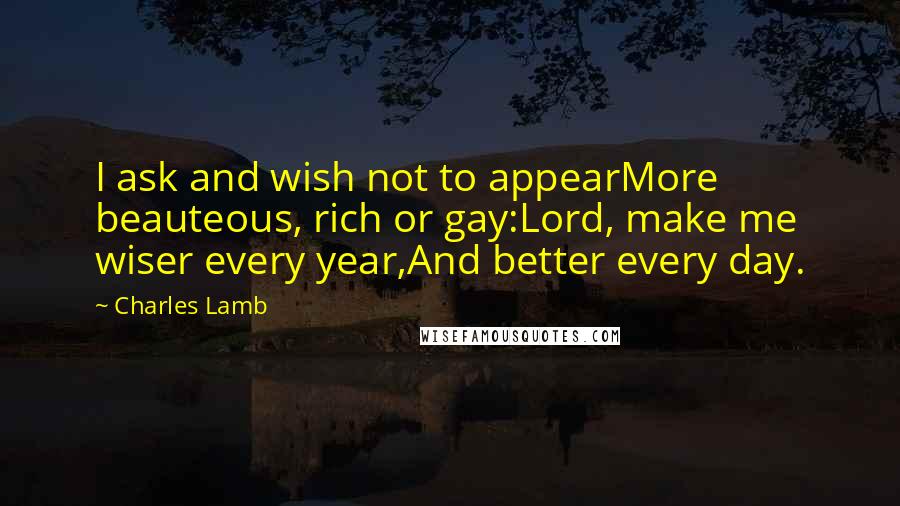 Charles Lamb Quotes: I ask and wish not to appearMore beauteous, rich or gay:Lord, make me wiser every year,And better every day.