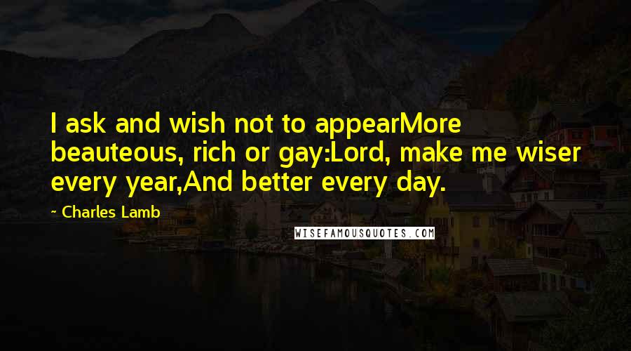 Charles Lamb Quotes: I ask and wish not to appearMore beauteous, rich or gay:Lord, make me wiser every year,And better every day.