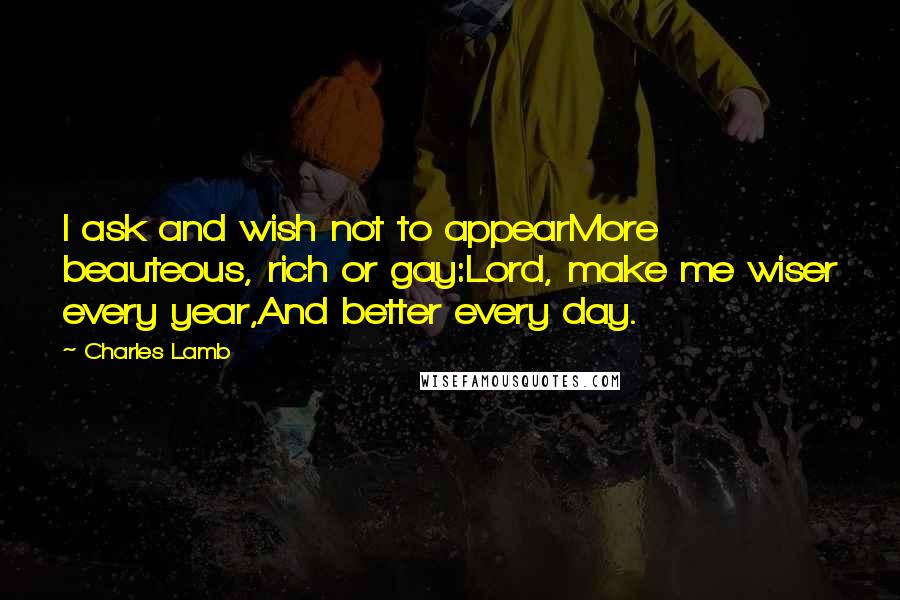 Charles Lamb Quotes: I ask and wish not to appearMore beauteous, rich or gay:Lord, make me wiser every year,And better every day.