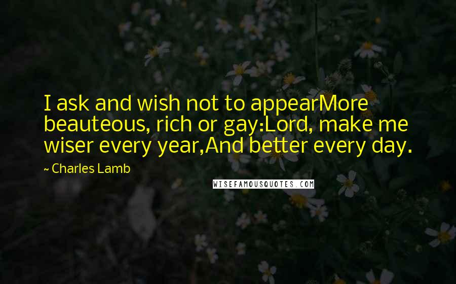 Charles Lamb Quotes: I ask and wish not to appearMore beauteous, rich or gay:Lord, make me wiser every year,And better every day.