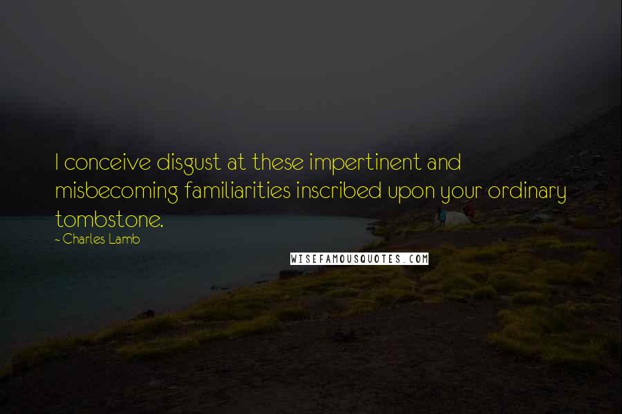 Charles Lamb Quotes: I conceive disgust at these impertinent and misbecoming familiarities inscribed upon your ordinary tombstone.