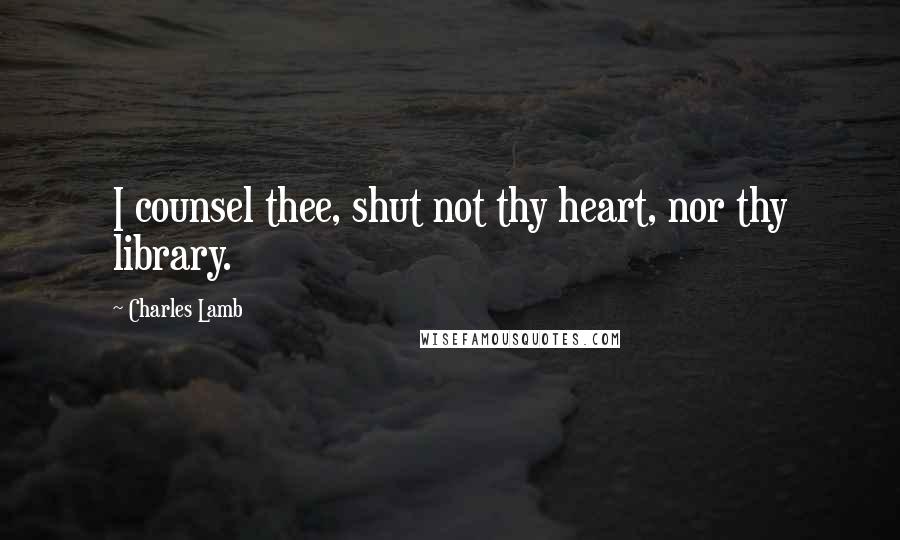 Charles Lamb Quotes: I counsel thee, shut not thy heart, nor thy library.