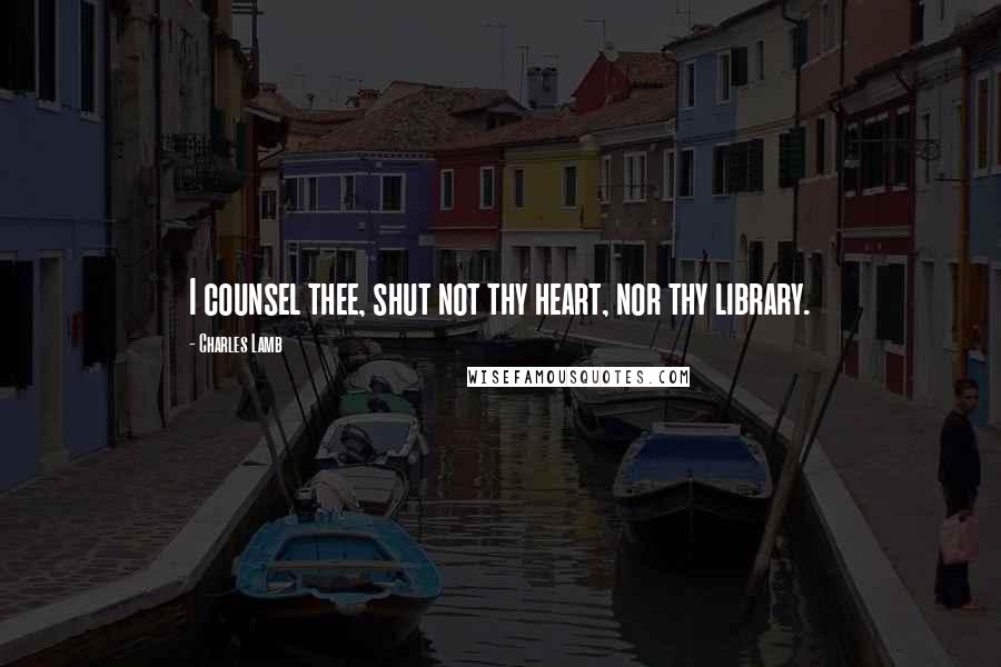 Charles Lamb Quotes: I counsel thee, shut not thy heart, nor thy library.