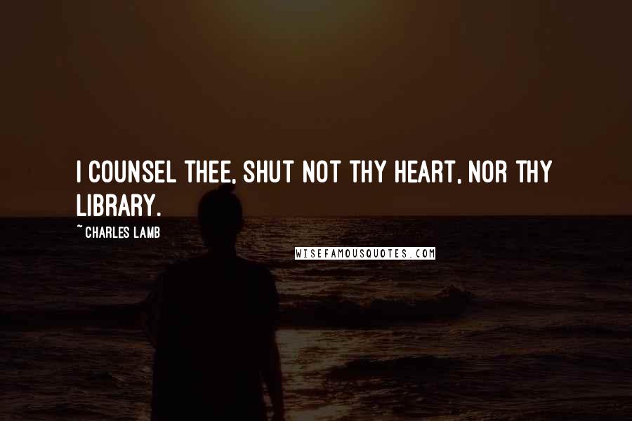 Charles Lamb Quotes: I counsel thee, shut not thy heart, nor thy library.