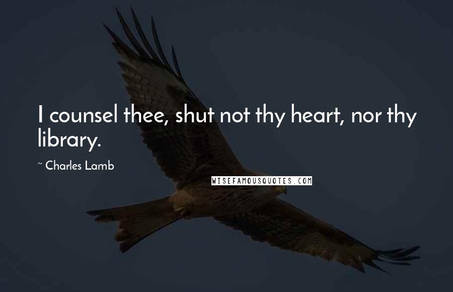 Charles Lamb Quotes: I counsel thee, shut not thy heart, nor thy library.