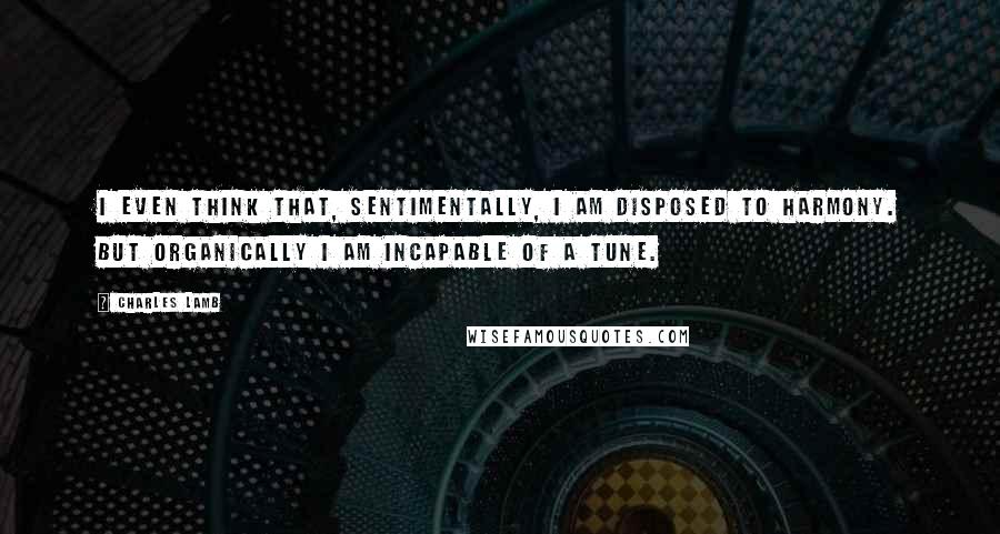 Charles Lamb Quotes: I even think that, sentimentally, I am disposed to harmony. But organically I am incapable of a tune.