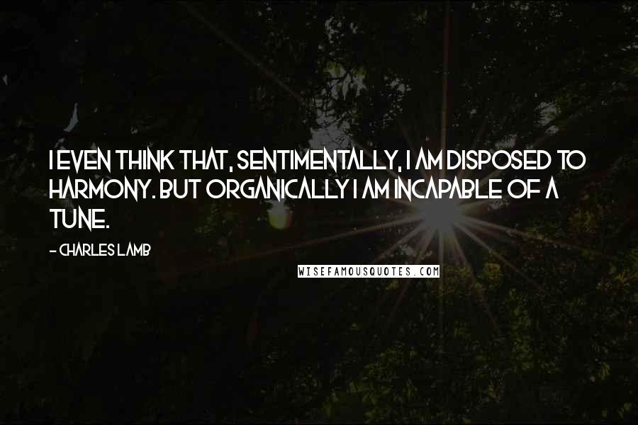 Charles Lamb Quotes: I even think that, sentimentally, I am disposed to harmony. But organically I am incapable of a tune.