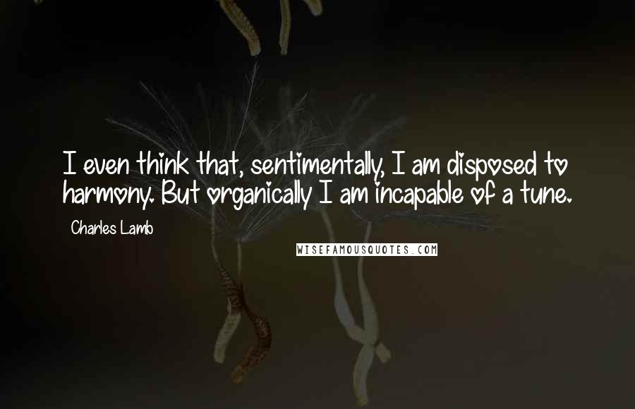 Charles Lamb Quotes: I even think that, sentimentally, I am disposed to harmony. But organically I am incapable of a tune.