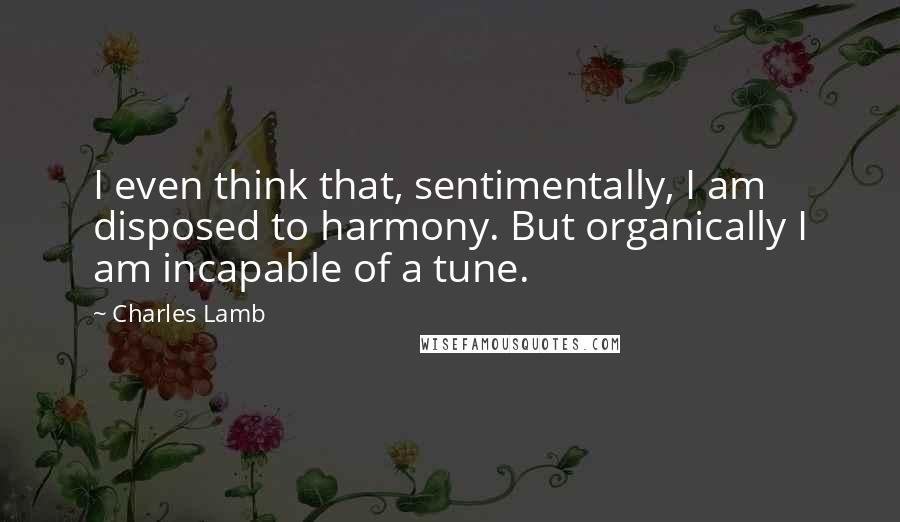 Charles Lamb Quotes: I even think that, sentimentally, I am disposed to harmony. But organically I am incapable of a tune.