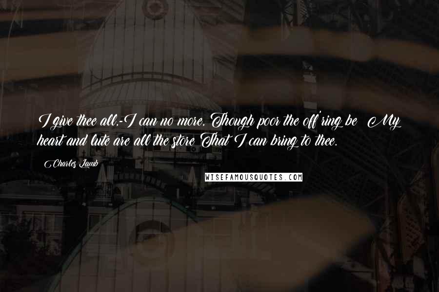 Charles Lamb Quotes: I give thee all,-I can no more, Though poor the off'ring be; My heart and lute are all the store That I can bring to thee.