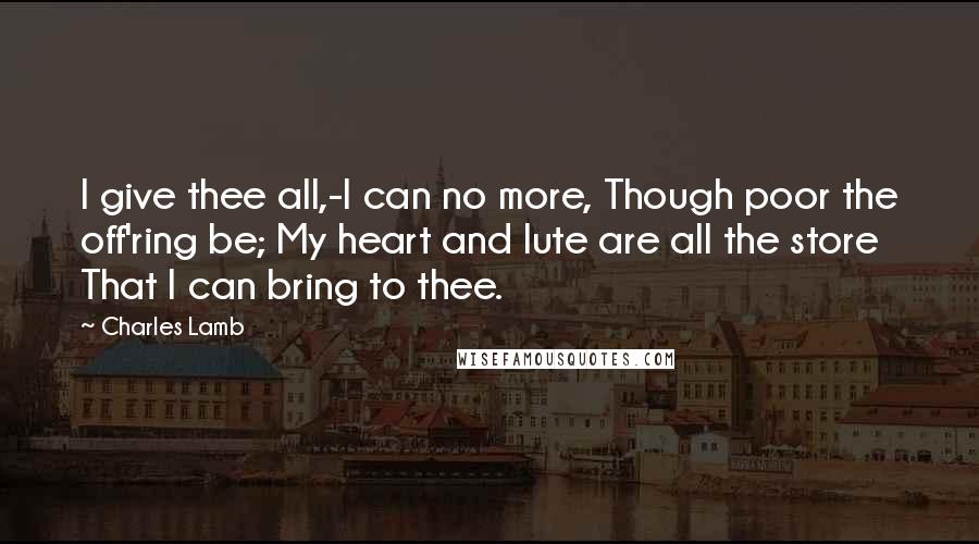 Charles Lamb Quotes: I give thee all,-I can no more, Though poor the off'ring be; My heart and lute are all the store That I can bring to thee.