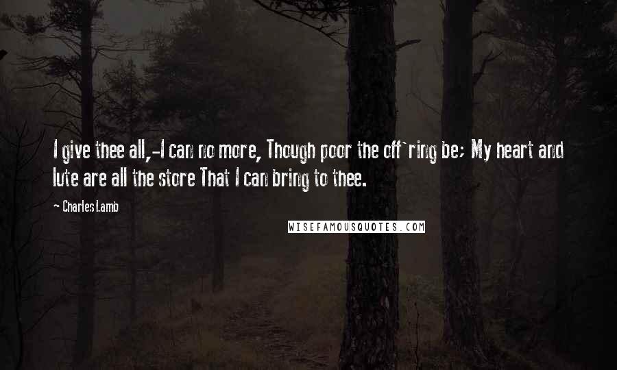 Charles Lamb Quotes: I give thee all,-I can no more, Though poor the off'ring be; My heart and lute are all the store That I can bring to thee.