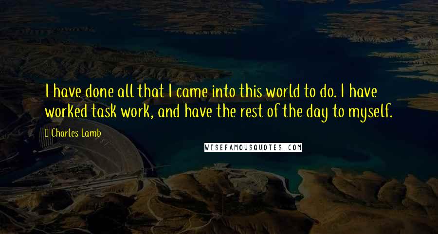 Charles Lamb Quotes: I have done all that I came into this world to do. I have worked task work, and have the rest of the day to myself.