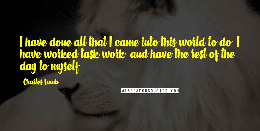 Charles Lamb Quotes: I have done all that I came into this world to do. I have worked task work, and have the rest of the day to myself.