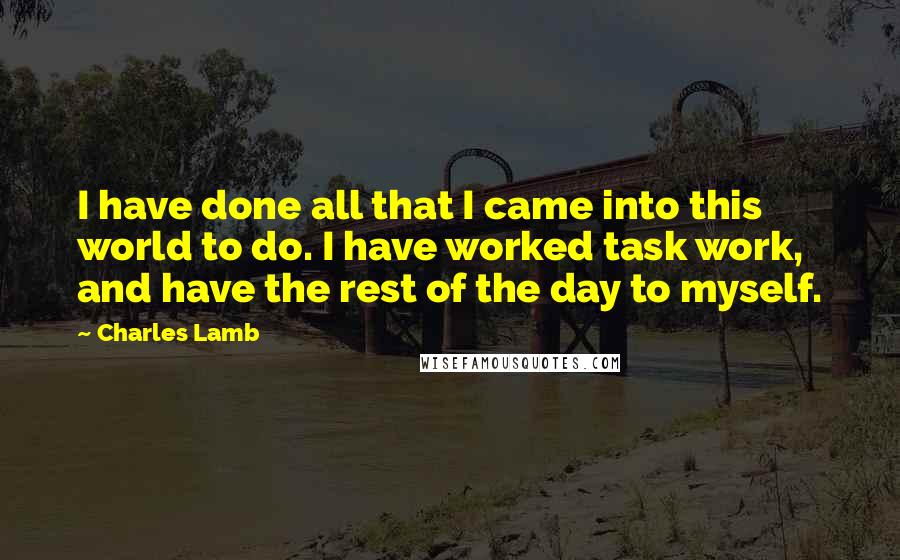 Charles Lamb Quotes: I have done all that I came into this world to do. I have worked task work, and have the rest of the day to myself.