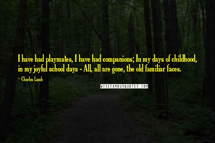 Charles Lamb Quotes: I have had playmates, I have had companions; In my days of childhood, in my joyful school days - All, all are gone, the old familiar faces.