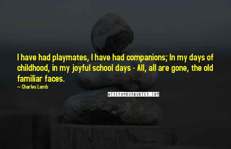 Charles Lamb Quotes: I have had playmates, I have had companions; In my days of childhood, in my joyful school days - All, all are gone, the old familiar faces.
