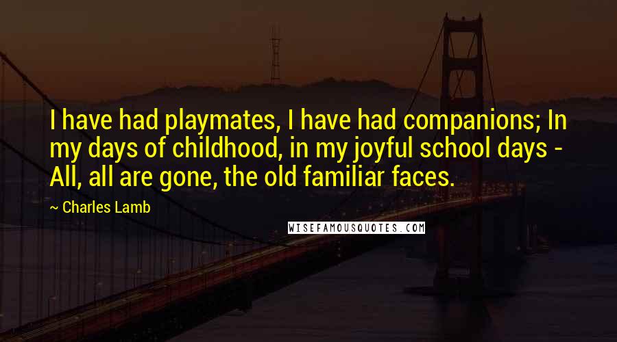 Charles Lamb Quotes: I have had playmates, I have had companions; In my days of childhood, in my joyful school days - All, all are gone, the old familiar faces.