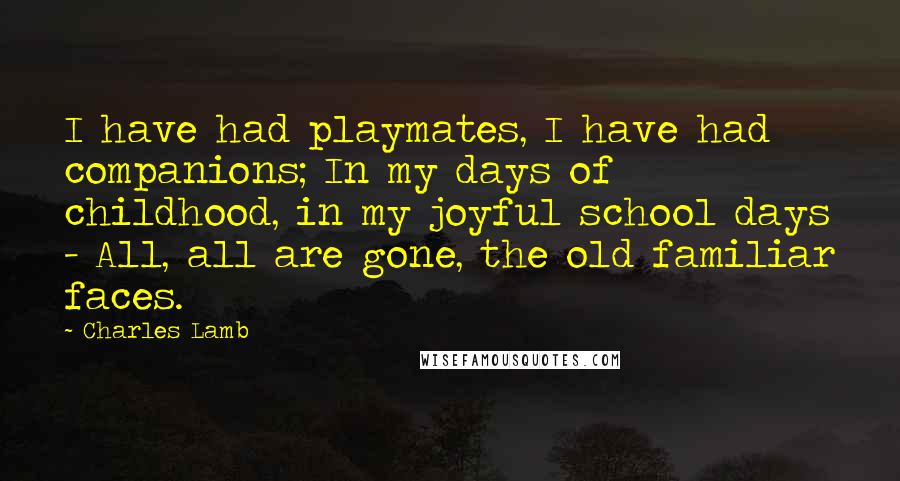 Charles Lamb Quotes: I have had playmates, I have had companions; In my days of childhood, in my joyful school days - All, all are gone, the old familiar faces.