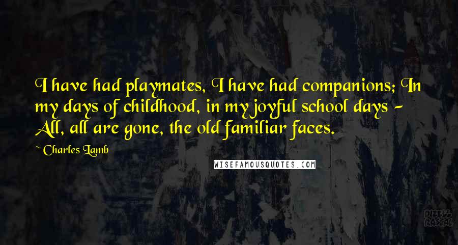 Charles Lamb Quotes: I have had playmates, I have had companions; In my days of childhood, in my joyful school days - All, all are gone, the old familiar faces.