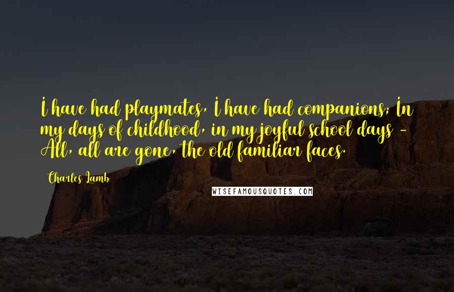 Charles Lamb Quotes: I have had playmates, I have had companions; In my days of childhood, in my joyful school days - All, all are gone, the old familiar faces.
