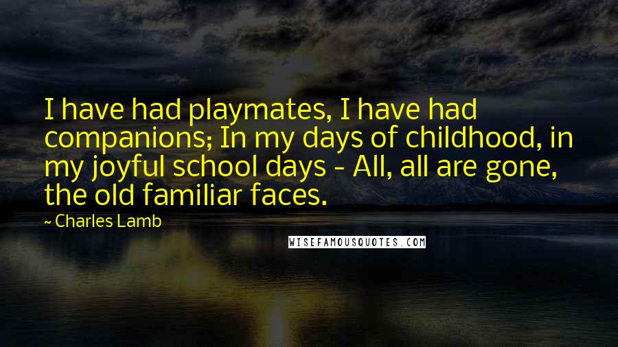 Charles Lamb Quotes: I have had playmates, I have had companions; In my days of childhood, in my joyful school days - All, all are gone, the old familiar faces.