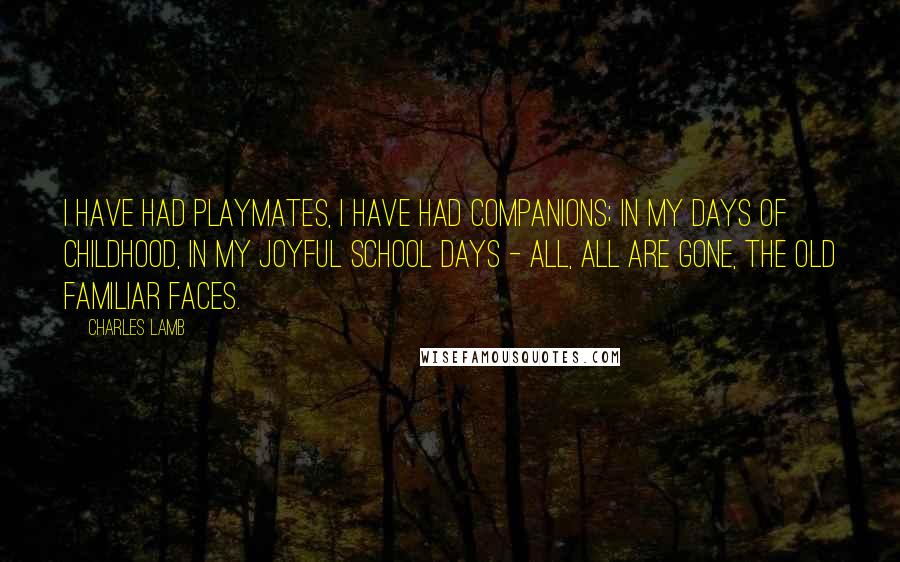 Charles Lamb Quotes: I have had playmates, I have had companions; In my days of childhood, in my joyful school days - All, all are gone, the old familiar faces.