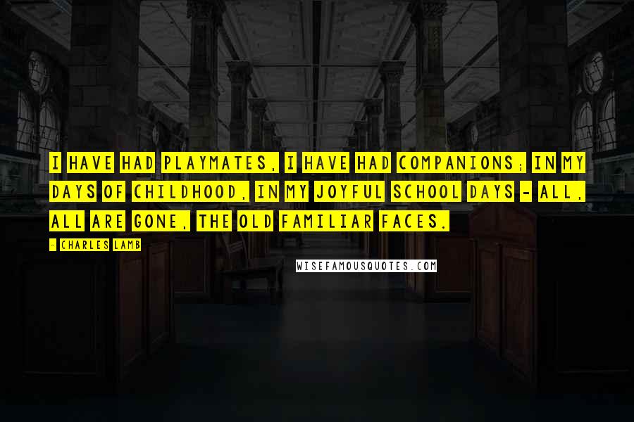 Charles Lamb Quotes: I have had playmates, I have had companions; In my days of childhood, in my joyful school days - All, all are gone, the old familiar faces.