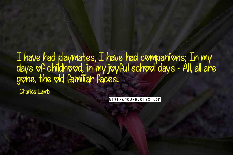 Charles Lamb Quotes: I have had playmates, I have had companions; In my days of childhood, in my joyful school days - All, all are gone, the old familiar faces.