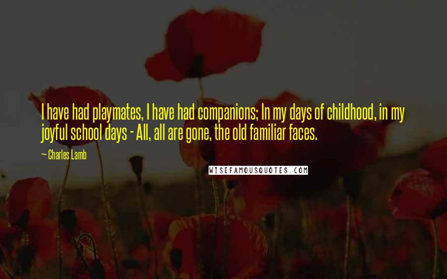 Charles Lamb Quotes: I have had playmates, I have had companions; In my days of childhood, in my joyful school days - All, all are gone, the old familiar faces.