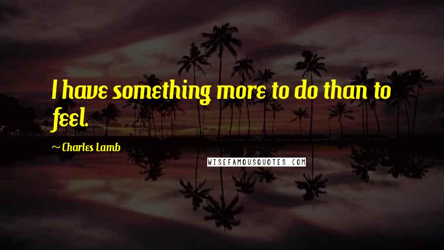 Charles Lamb Quotes: I have something more to do than to feel.