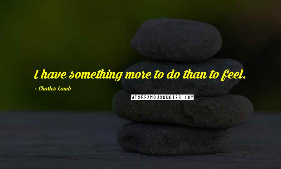 Charles Lamb Quotes: I have something more to do than to feel.