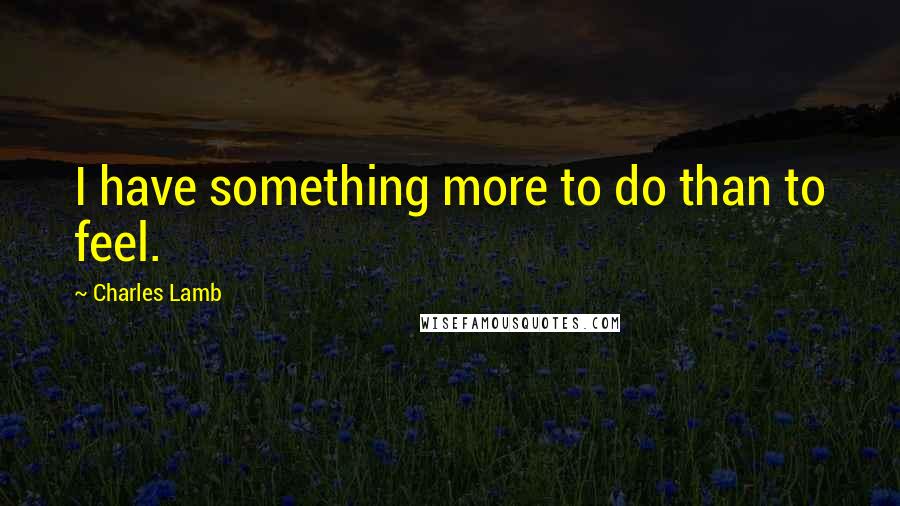 Charles Lamb Quotes: I have something more to do than to feel.