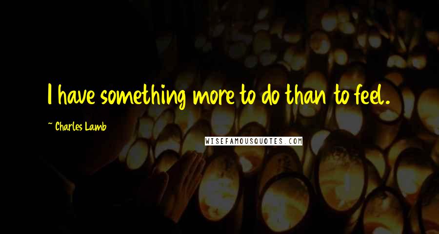 Charles Lamb Quotes: I have something more to do than to feel.