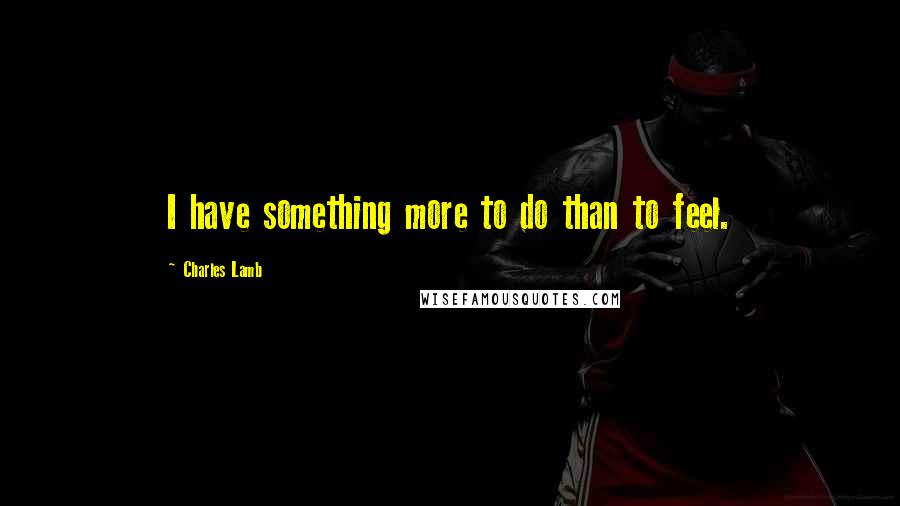 Charles Lamb Quotes: I have something more to do than to feel.