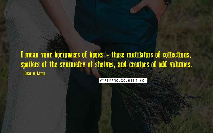 Charles Lamb Quotes: I mean your borrowers of books - those mutilators of collections, spoilers of the symmetry of shelves, and creators of odd volumes.