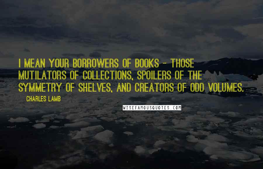 Charles Lamb Quotes: I mean your borrowers of books - those mutilators of collections, spoilers of the symmetry of shelves, and creators of odd volumes.