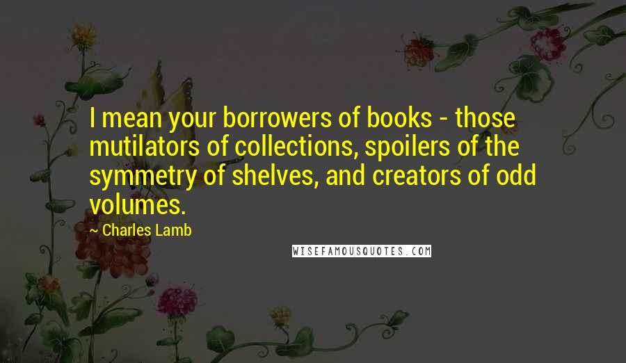 Charles Lamb Quotes: I mean your borrowers of books - those mutilators of collections, spoilers of the symmetry of shelves, and creators of odd volumes.