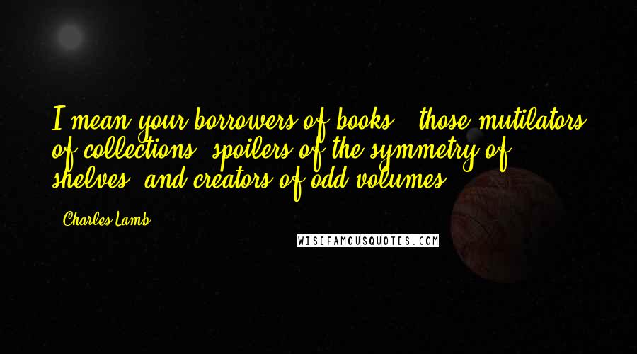 Charles Lamb Quotes: I mean your borrowers of books - those mutilators of collections, spoilers of the symmetry of shelves, and creators of odd volumes.