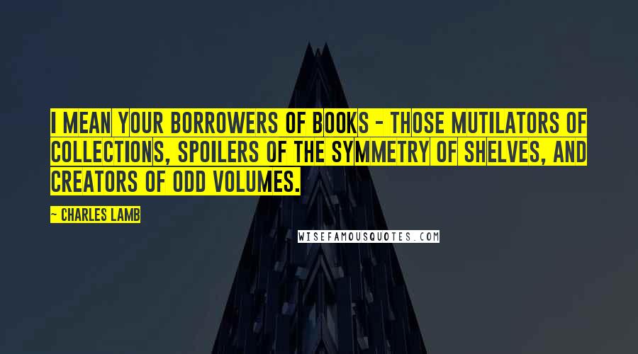 Charles Lamb Quotes: I mean your borrowers of books - those mutilators of collections, spoilers of the symmetry of shelves, and creators of odd volumes.