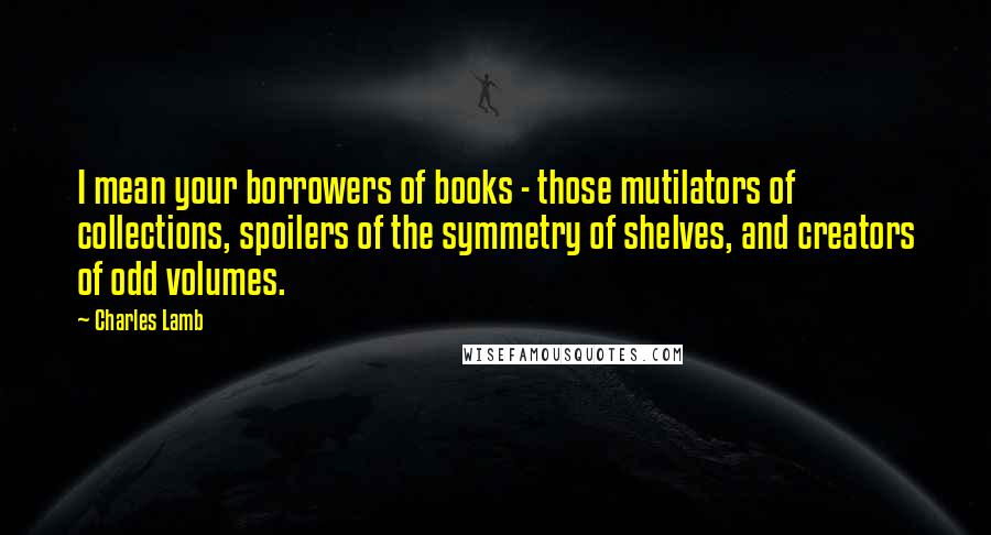 Charles Lamb Quotes: I mean your borrowers of books - those mutilators of collections, spoilers of the symmetry of shelves, and creators of odd volumes.