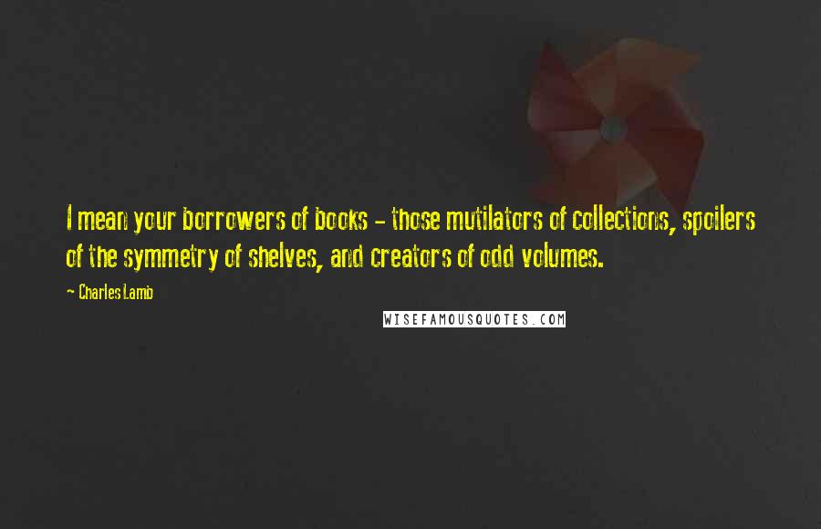 Charles Lamb Quotes: I mean your borrowers of books - those mutilators of collections, spoilers of the symmetry of shelves, and creators of odd volumes.