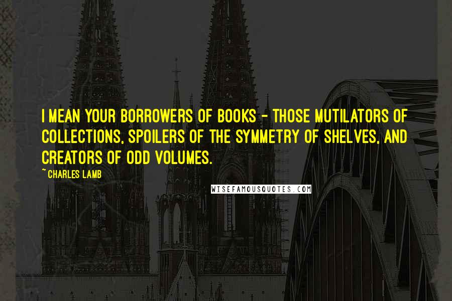 Charles Lamb Quotes: I mean your borrowers of books - those mutilators of collections, spoilers of the symmetry of shelves, and creators of odd volumes.