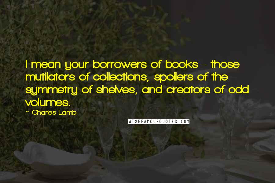 Charles Lamb Quotes: I mean your borrowers of books - those mutilators of collections, spoilers of the symmetry of shelves, and creators of odd volumes.