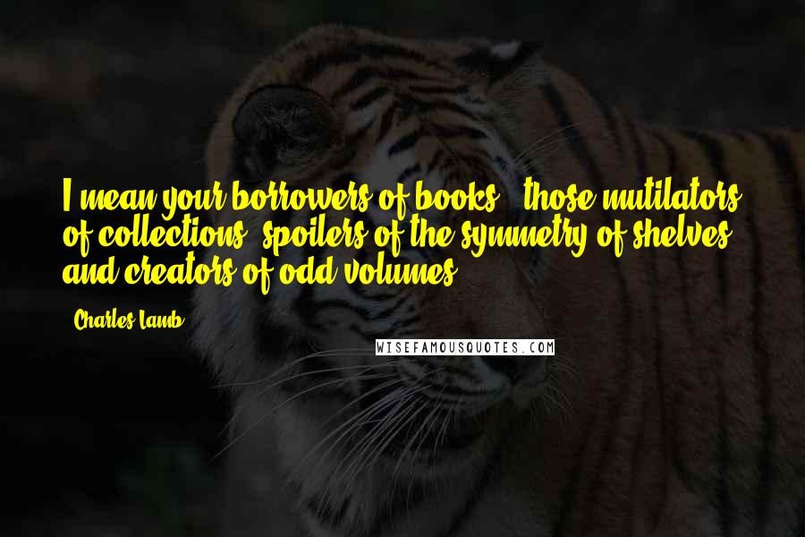 Charles Lamb Quotes: I mean your borrowers of books - those mutilators of collections, spoilers of the symmetry of shelves, and creators of odd volumes.
