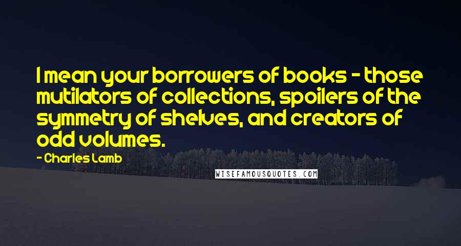 Charles Lamb Quotes: I mean your borrowers of books - those mutilators of collections, spoilers of the symmetry of shelves, and creators of odd volumes.