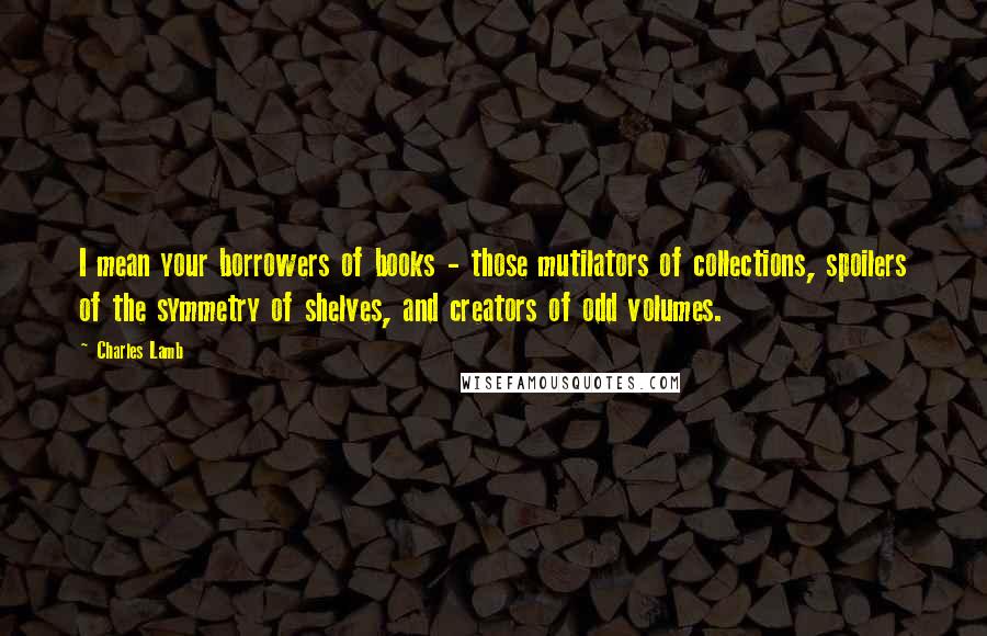 Charles Lamb Quotes: I mean your borrowers of books - those mutilators of collections, spoilers of the symmetry of shelves, and creators of odd volumes.