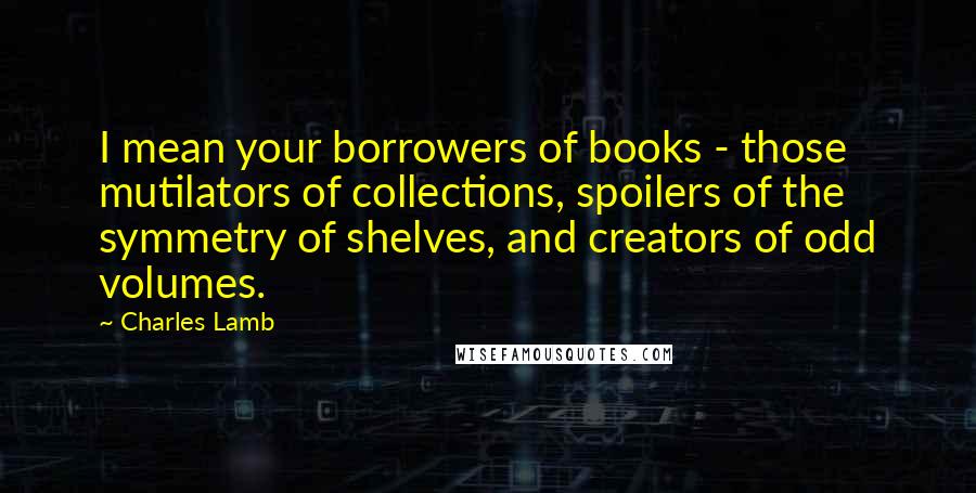 Charles Lamb Quotes: I mean your borrowers of books - those mutilators of collections, spoilers of the symmetry of shelves, and creators of odd volumes.