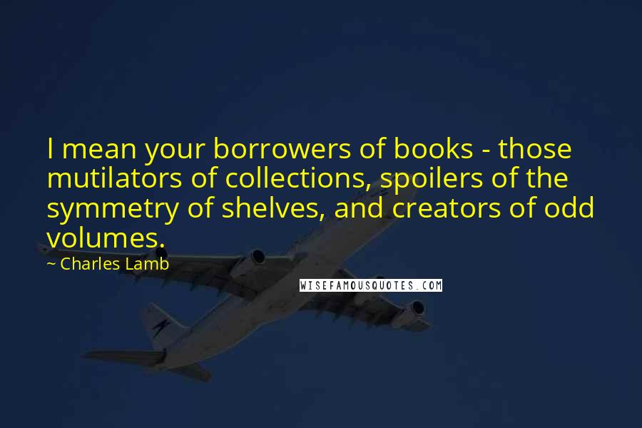 Charles Lamb Quotes: I mean your borrowers of books - those mutilators of collections, spoilers of the symmetry of shelves, and creators of odd volumes.